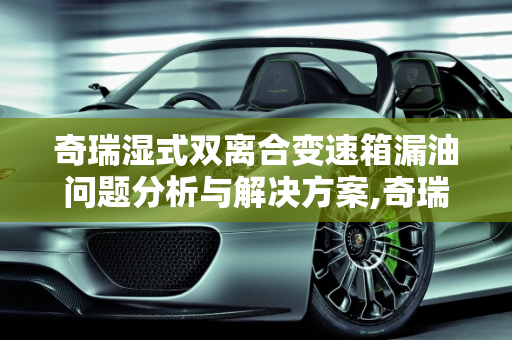 奇瑞湿式双离合变速箱漏油问题分析与解决方案,奇瑞湿式双离合变速箱漏油