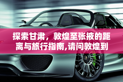 探索甘肃，敦煌至张掖的距离与旅行指南,请问敦煌到张掖是多少公里