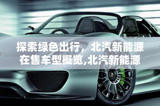 探索绿色出行，北汽新能源在售车型概览,北汽新能源在售车型