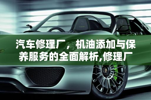 汽车修理厂，机油添加与保养服务的全面解析,修理厂可以加机油吗，汽车修理厂可以保养吗