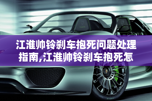 江淮帅铃刹车抱死问题处理指南,江淮帅铃刹车抱死怎么弄，江淮汽车驻车制动器故障
