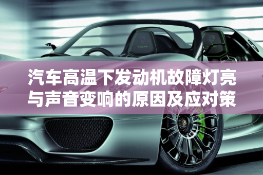 汽车高温下发动机故障灯亮与声音变响的原因及应对策略,发动机高温报警后声音变响,汽车高温下发动机故障灯亮