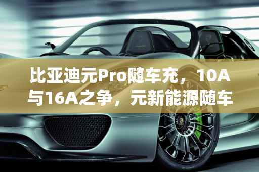 比亚迪元Pro随车充，10A与16A之争，元新能源随车充的全面解析,比亚迪元pro随车充是10a还是16a，元新能源随车