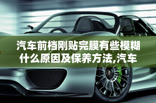 汽车前档刚贴完膜有些模糊什么原因及保养方法,汽车前档刚贴完膜有些模糊什么原因，汽车玻璃贴膜保养
