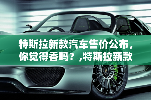 特斯拉新款汽车售价公布，你觉得香吗？,特斯拉新款汽车售价公布，你觉得香吗？