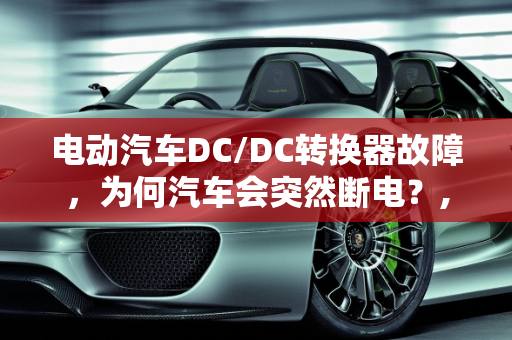 电动汽车DC/DC转换器故障，为何汽车会突然断电？,电动汽车的dcdc有了问题为什么气车跑着跑着会断电，汽车dc故障