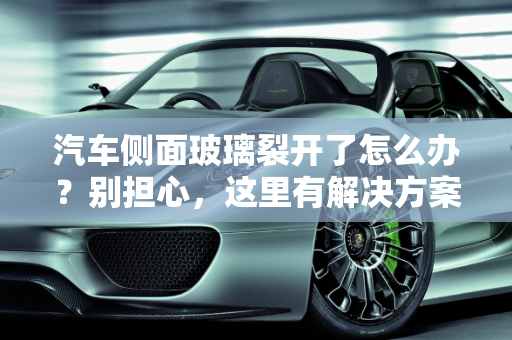 汽车侧面玻璃裂开了怎么办？别担心，这里有解决方案！,汽车侧面玻璃裂开了怎么办？别担心，这里有解决方案！