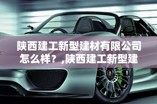 陕西建工新型建材有限公司怎么样？,陕西建工新型建材有限公司怎么样