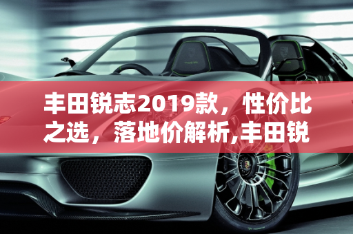 丰田锐志2019款，性价比之选，落地价解析,丰田锐志2019款落地价
