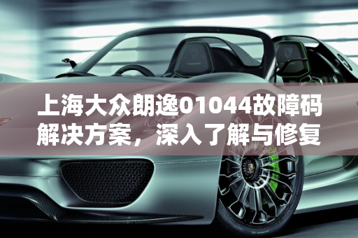 上海大众朗逸01044故障码解决方案，深入了解与修复指南,朗逸01044故障码怎么解决，汽车故障码上海大众 01044