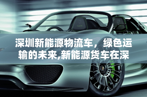 深圳新能源物流车，绿色运输的未来,新能源货车在深圳限行吗，深圳新能源物流车