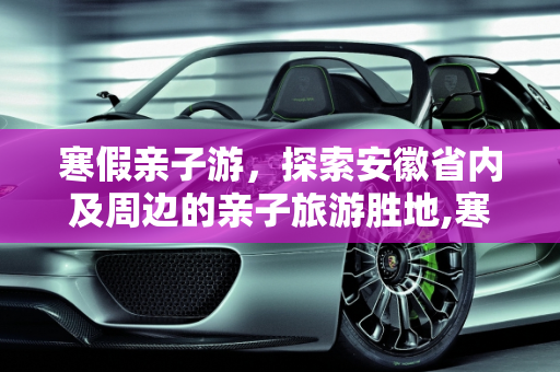 寒假亲子游，探索安徽省内及周边的亲子旅游胜地,寒假快到了，安徽省内，或者周边有什么地方值得带孩子去玩玩的地方