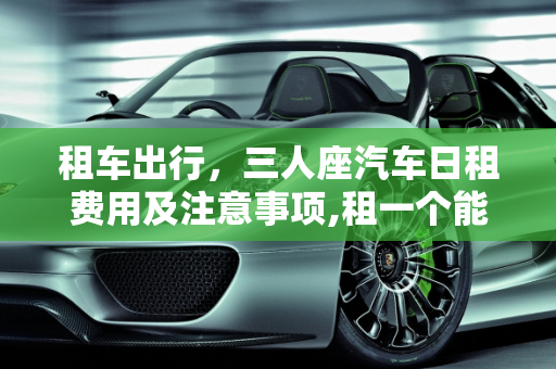 租车出行，三人座汽车日租费用及注意事项,租一个能坐三个人的汽车一天花多少钱？需要注意什么