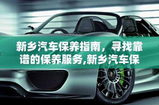 新乡汽车保养指南，寻找靠谱的保养服务,新乡汽车保养哪里靠谱，新乡汽车保养