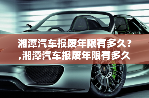 湘潭汽车报废年限有多久？,湘潭汽车报废年限有多久？