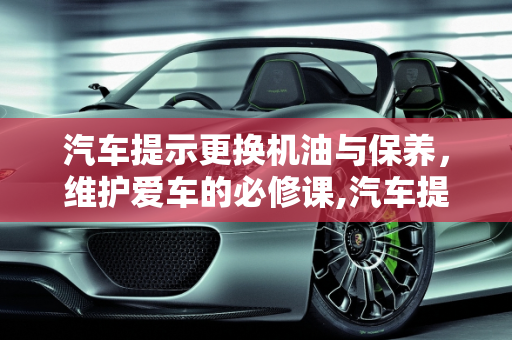 汽车提示更换机油与保养，维护爱车的必修课,汽车提示更换机油是要保养吗,汽车提示需要保养了