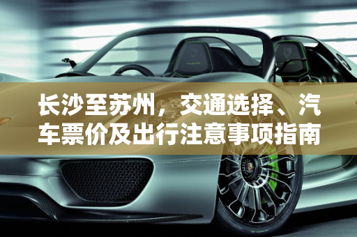 长沙至苏州，交通选择、汽车票价及出行注意事项指南,长沙到苏州的交通选择，汽车票价及注意事项