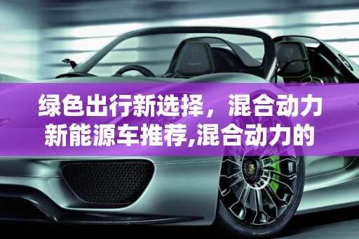 绿色出行新选择，混合动力新能源车推荐,混合动力的、能上绿色车牌的新能源车都有哪些值得推荐呢