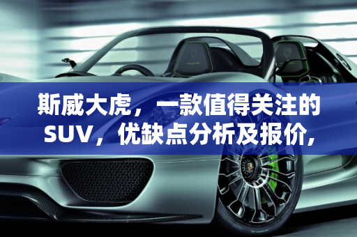 斯威大虎，一款值得关注的SUV，优缺点分析及报价,斯威大虎的优缺点，斯威汽车报价