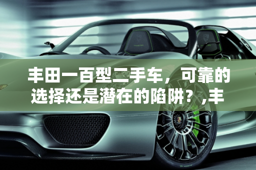 丰田一百型二手车，可靠的选择还是潜在的陷阱？,丰田一百型二手车，可靠的选择还是潜在的陷阱？