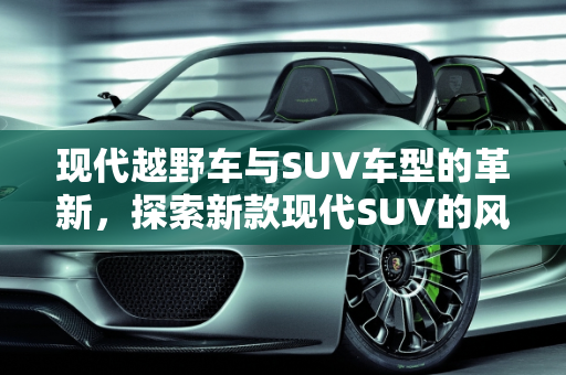 现代越野车与SUV车型的革新，探索新款现代SUV的风采,现代越野车有哪些，现代suv车型新款