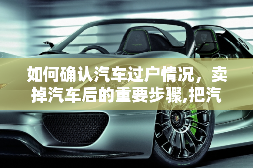 如何确认汽车过户情况，卖掉汽车后的重要步骤,把汽车卖了之后怎么查阅这辆车有没有过户
