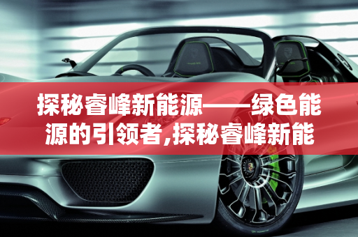 探秘睿峰新能源——绿色能源的引领者,探秘睿峰新能源——绿色能源的引领者