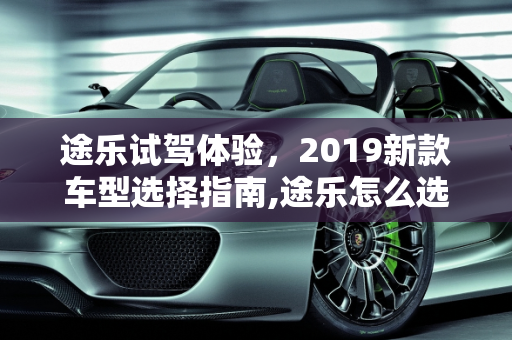 途乐试驾体验，2019新款车型选择指南,途乐怎么选，试驾途乐2019新款车型