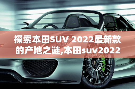 探索本田SUV 2022最新款的产地之谜,本田suv2022最新款哪产的