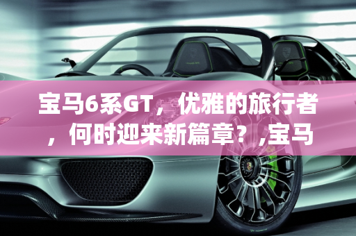 宝马6系GT，优雅的旅行者，何时迎来新篇章？,宝马6系gt什么时候改款