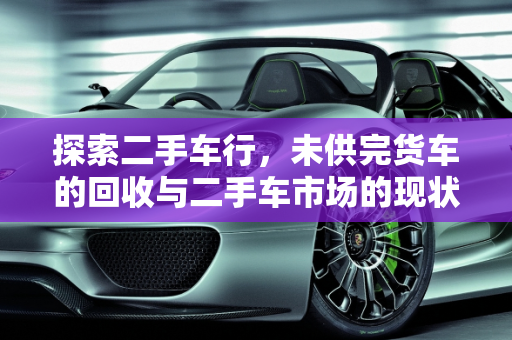 探索二手车行，未供完货车的回收与二手车市场的现状,二手车行收没有供完的货车吗，二手车是不是都有人收过