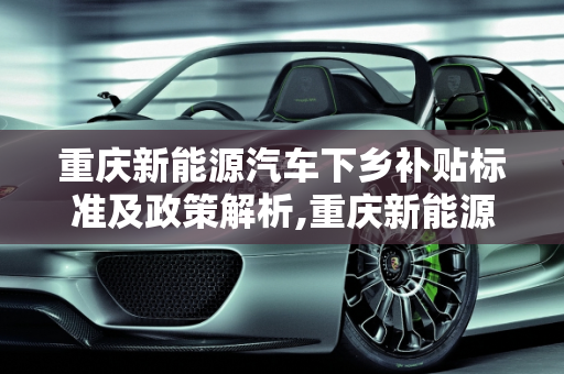 重庆新能源汽车下乡补贴标准及政策解析,重庆新能源汽车下乡补贴标准，重庆新能源汽车
