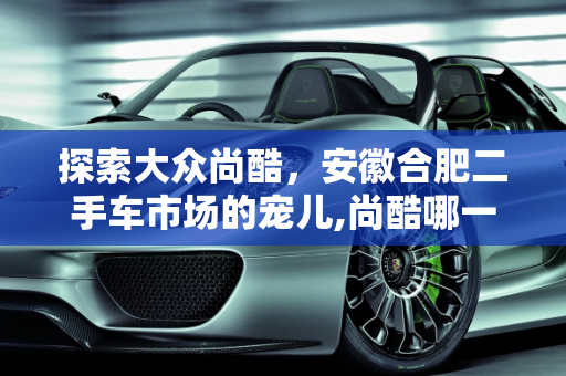 探索大众尚酷，安徽合肥二手车市场的宠儿,尚酷哪一年的好，大众尚酷二手车安徽合肥
