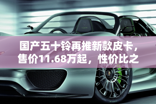 国产五十铃再推新款皮卡，售价11.68万起，性价比之选？,国产五十铃再推新款皮卡，售价11.68万起，你觉得如何