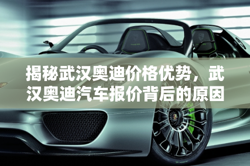 揭秘武汉奥迪价格优势，武汉奥迪汽车报价背后的原因,为什么武汉奥迪那么便宜，奥迪武汉汽车报价