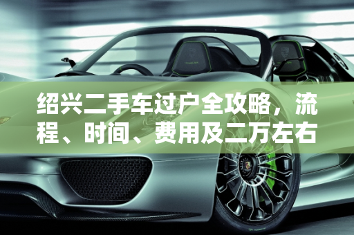 绍兴二手车过户全攻略，流程、时间、费用及二万左右报价指南,绍兴这个二手车怎么过户？需要多久费用多少，绍兴二万左右二手车报价