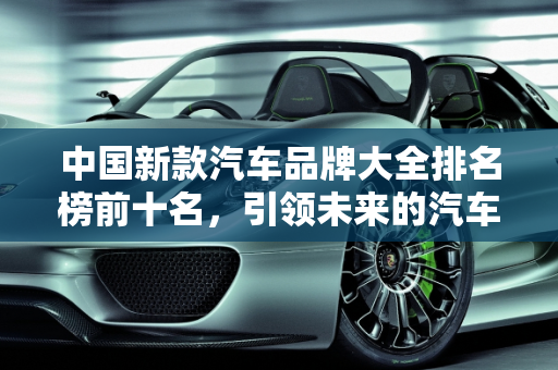 中国新款汽车品牌大全排名榜前十名，引领未来的汽车力量,中国新款汽车品牌大全排名榜前十名