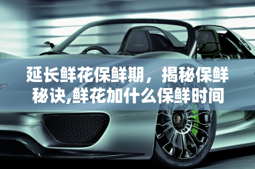 延长鲜花保鲜期，揭秘保鲜秘诀,鲜花加什么保鲜时间长