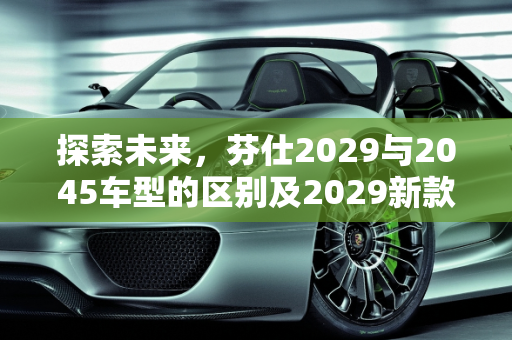 探索未来，芬仕2029与2045车型的区别及2029新款车型亮点,芬仕2029和2045区别，2029新款车型