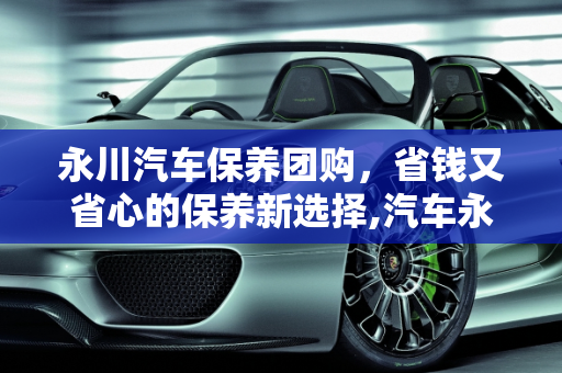 永川汽车保养团购，省钱又省心的保养新选择,汽车永川保养团购,汽车永川保养团购