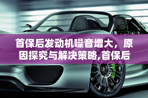 首保后发动机噪音增大，原因探究与解决策略,首保后发动机噪音明显大了好多，是什么原因