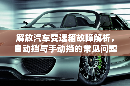 解放汽车变速箱故障解析，自动挡与手动挡的常见问题,解放自动挡变速箱常见故障,解放汽车手动变速器故障