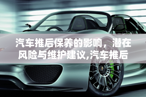 汽车推后保养的影响，潜在风险与维护建议,汽车推后保养有什么影响