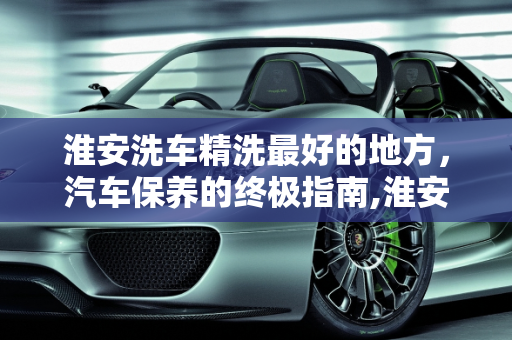 淮安洗车精洗最好的地方，汽车保养的终极指南,淮安洗车精洗最好的地方，淮安汽车保养