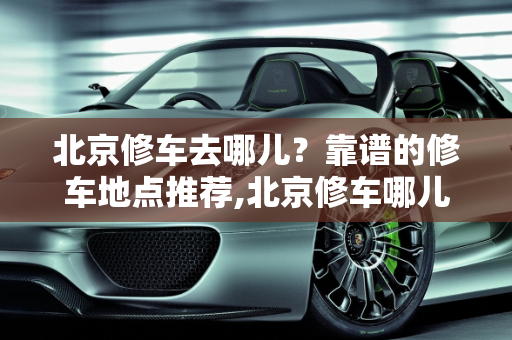 北京修车去哪儿？靠谱的修车地点推荐,北京修车哪儿靠谱