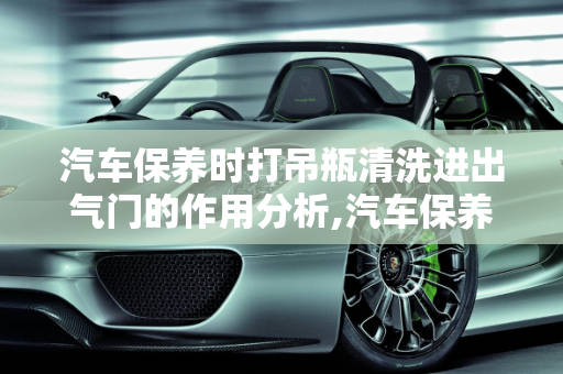 汽车保养时打吊瓶清洗进出气门的作用分析,汽车保养时打吊瓶清洗进出气门作用大么