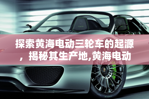 探索黄海电动三轮车的起源，揭秘其生产地,黄海电动三轮车哪里生产的