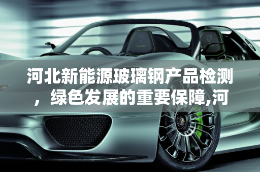 河北新能源玻璃钢产品检测，绿色发展的重要保障,河北新能源玻璃钢产品检测，保障绿色发展的重要环节