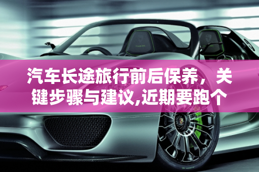 汽车长途旅行前后保养，关键步骤与建议,近期要跑个长途，我是长途之前保养还是之后保养，汽车长途保养