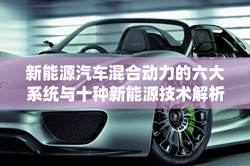 新能源汽车混合动力的六大系统与十种新能源技术解析,新能源汽车混合动力的六大系统，十种新能源